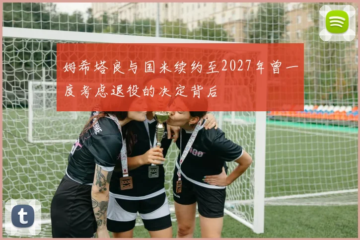 姆希塔良与国米续约至2027年曾一度考虑退役的决定背后