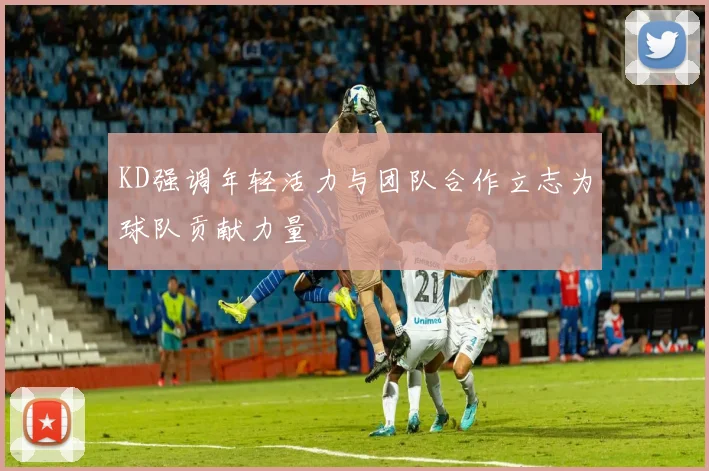 KD强调年轻活力与团队合作立志为球队贡献力量