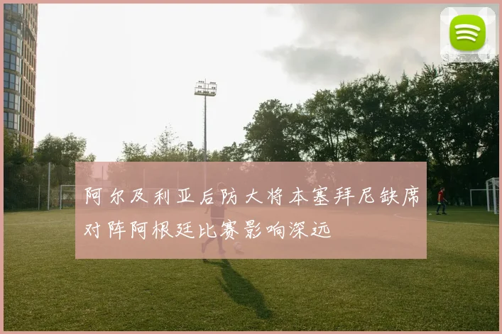 阿尔及利亚后防大将本塞拜尼缺席对阵阿根廷比赛影响深远