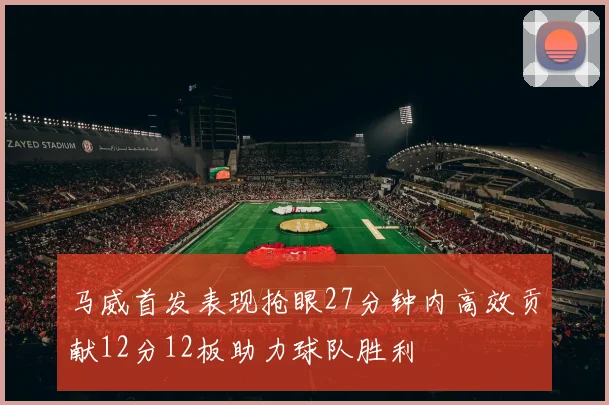 马威首发表现抢眼27分钟内高效贡献12分12板助力球队胜利