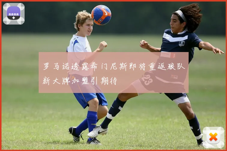 罗马诺透露希门尼斯即将重返狼队新大牌加盟引期待