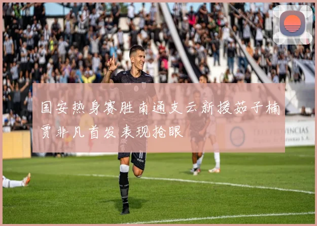 国安热身赛胜南通支云新援茹子楠贾非凡首发表现抢眼