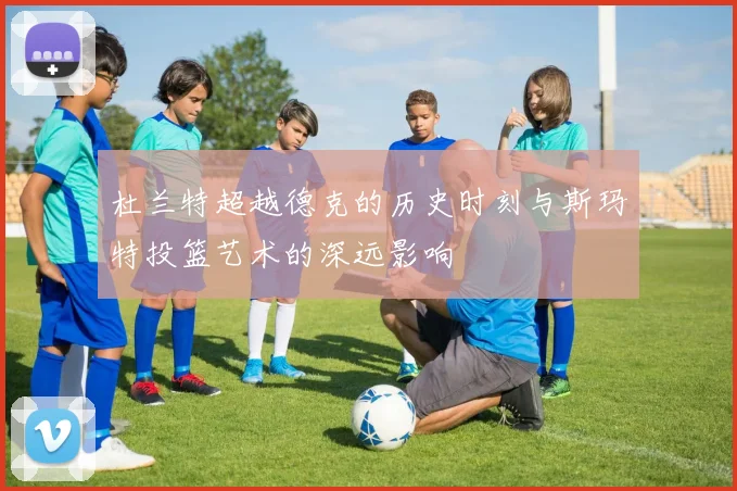 杜兰特超越德克的历史时刻与斯玛特投篮艺术的深远影响
