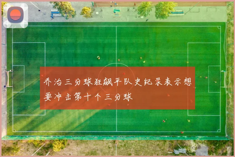 乔治三分球狂飙平队史纪录表示想要冲击第十个三分球