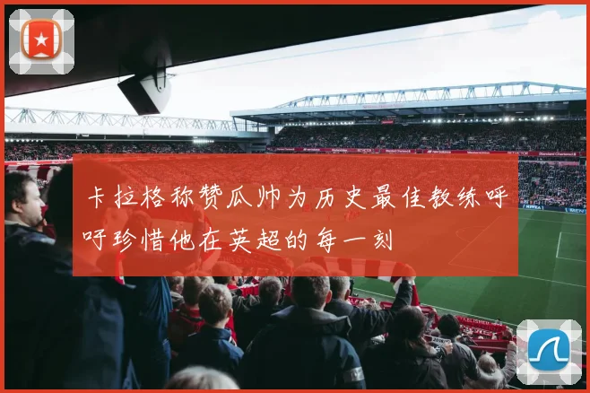卡拉格称赞瓜帅为历史最佳教练呼吁珍惜他在英超的每一刻