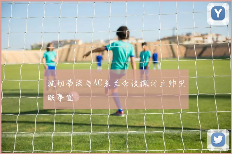 波切蒂诺与AC米兰会谈探讨主帅空缺事宜