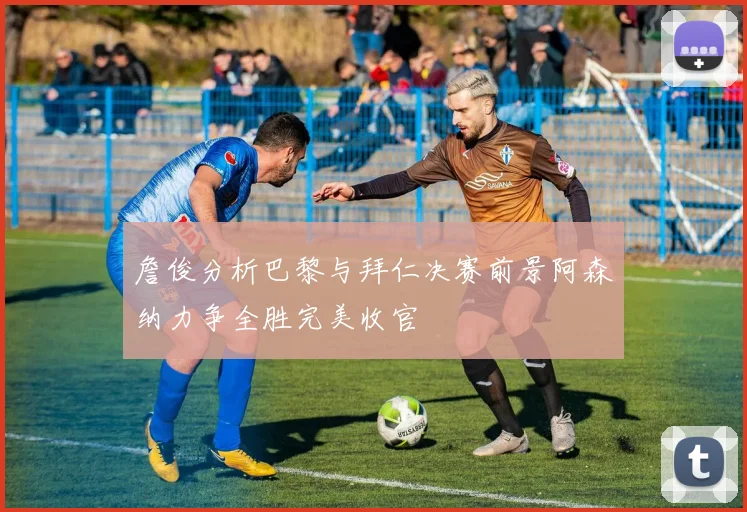 詹俊分析巴黎与拜仁决赛前景阿森纳力争全胜完美收官