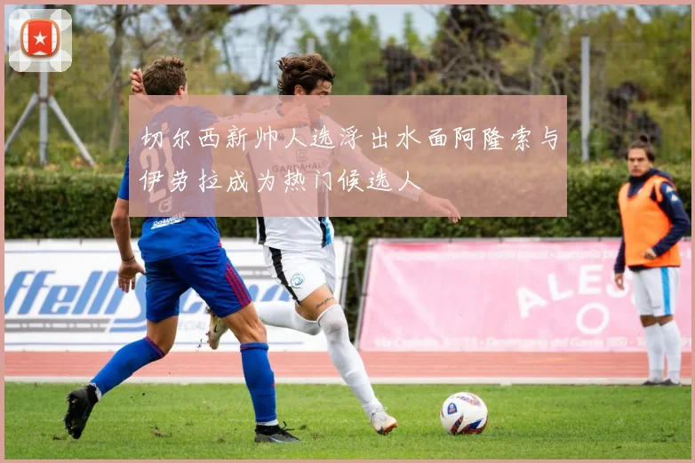 切尔西新帅人选浮出水面阿隆索与伊劳拉成为热门候选人