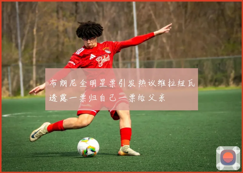 布朗尼全明星票引发热议维拉纽瓦透露一票归自己一票给父亲