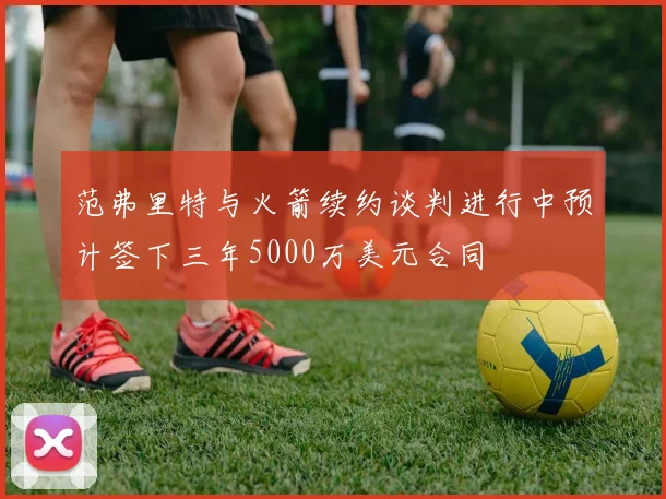 范弗里特与火箭续约谈判进行中预计签下三年5000万美元合同