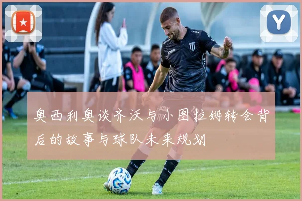 奥西利奥谈齐沃与小图拉姆转会背后的故事与球队未来规划