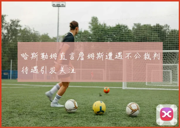 哈斯勒姆直言詹姆斯遭遇不公裁判待遇引发关注