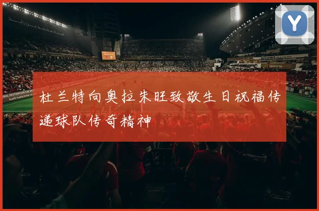 杜兰特向奥拉朱旺致敬生日祝福传递球队传奇精神