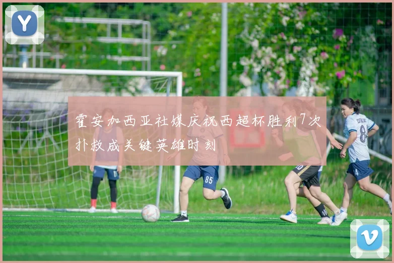 霍安加西亚社媒庆祝西超杯胜利7次扑救成关键英雄时刻