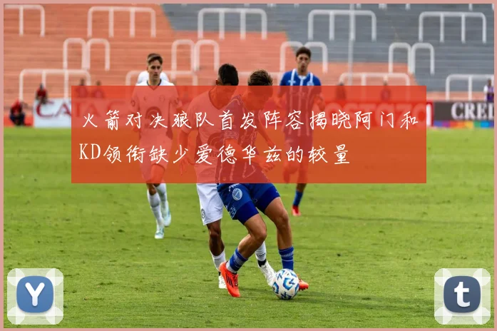 火箭对决狼队首发阵容揭晓阿门和KD领衔缺少爱德华兹的较量
