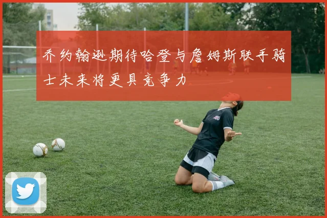乔约翰逊期待哈登与詹姆斯联手骑士未来将更具竞争力