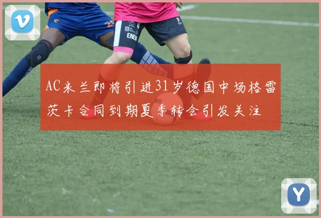 AC米兰即将引进31岁德国中场格雷茨卡合同到期夏季转会引发关注