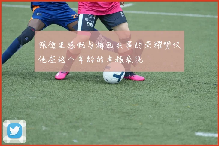 佩德里感慨与梅西共事的荣耀赞叹他在这个年龄的卓越表现