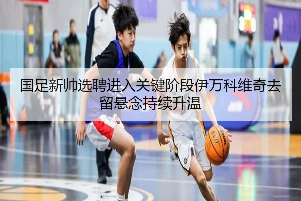 国足新帅选聘进入关键阶段伊万科维奇去留悬念持续升温 | MorganSport